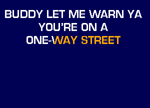 BUDDY LET ME WARN YA
YOU'RE ON A
ONE-WAY STREET