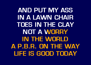 AND PUT MY ASS
IN A LAWN CHAIR
TOES IN THE CLAY
NOT A WORRY
IN THE WORLD
A P.B.R. ON THE WAY

LIFE IS GOOD TODAY I