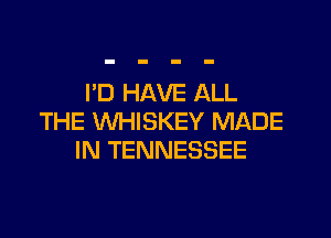 I'D HAVE ALL

THE WHISKEY MADE
IN TENNESSEE