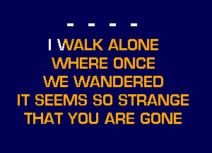I WALK ALONE
WHERE ONCE
WE WANDERED
IT SEEMS SO STRANGE
THAT YOU ARE GONE