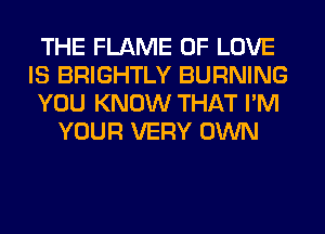 THE FLAME OF LOVE
IS BRIGHTLY BURNING
YOU KNOW THAT I'M
YOUR VERY OWN