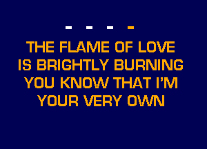 THE FLAME OF LOVE
IS BRIGHTLY BURNING
YOU KNOW THAT I'M
YOUR VERY OWN