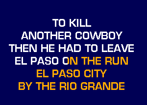 TO KILL
ANOTHER COWBOY
THEN HE HAD TO LEAVE
EL PASO ON THE RUN
EL PASO CITY
BY THE RIO GRANDE