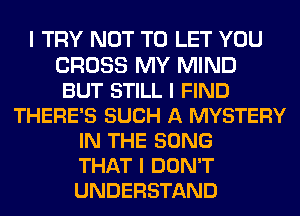 I TRY NOT TO LET YOU
CROSS MY MIND
BUT STILL I FIND
THERE'S SUCH A MYSTERY
IN THE SONG
THAT I DON'T
UNDERSTAND