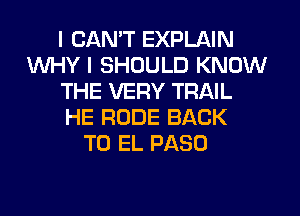 I CANT EXPLAIN
WHY I SHOULD KNOW
THE VERY TRAIL
HE RUDE BACK
TO EL PASO
