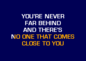 YOU'RE NEVER
FAR BEHIND
AND THERES
NO ONE THAT COMES
CLOSE TO YOU