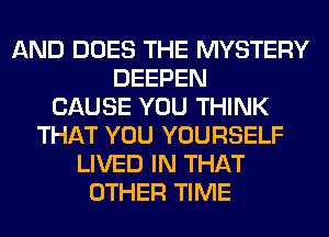 AND DOES THE MYSTERY
DEEPEN
CAUSE YOU THINK
THAT YOU YOURSELF
LIVED IN THAT
OTHER TIME
