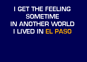I GET THE FEELING
SUMETIME
IN ANOTHER WORLD
I LIVED IN EL PASO