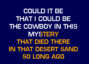 COULD IT BE
THAT I COULD BE
THE COWBOY IN THIS

MYSTERY
THAT DIED THERE
IN THAT DESERT SAND
SO LONG AGO