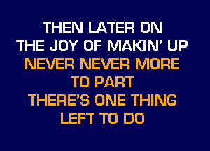 THEN LATER ON
THE JOY OF MAKIM UP
NEVER NEVER MORE
TO PART
THERE'S ONE THING
LEFT TO DO