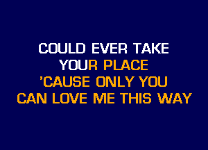 COULD EVER TAKE
YOUR PLACE
'CAUSE ONLY YOU
CAN LOVE ME THIS WAY