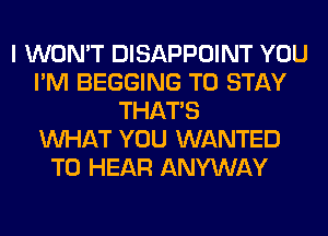 I WON'T DISAPPOINT YOU
I'M BEGGING TO STAY
THAT'S
WHAT YOU WANTED
TO HEAR ANYWAY