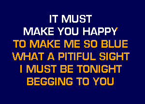 IT MUST
MAKE YOU HAPPY
TO MAKE ME 80 BLUE
WHAT A PITIFUL SIGHT
I MUST BE TONIGHT
BEGGING TO YOU