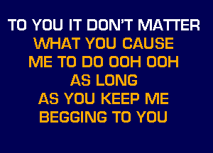 TO YOU IT DON'T MATTER
WHAT YOU CAUSE
ME TO DO 00H 00H

AS LONG
AS YOU KEEP ME
BEGGING TO YOU