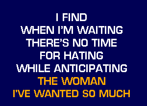 I FIND
WHEN PM WAITING
THERE'S N0 TIME
FOR HATING
WHILE ANTICIPATING

THE WOMAN
I'VE WANTED SO MUCH
