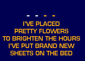I'VE PLACED
PRETTY FLOWERS
T0 BRIGHTEN THE HOURS
I'VE PUT BRAND NEW
SHEETS ON THE BED