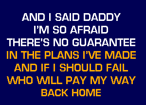 AND I SAID DADDY
I'M SO AFRAID
THERE'S N0 GUARANTEE
IN THE PLANS I'VE MADE
AND IF I SHOULD FAIL

UVHO WILL PAY MY WAY
BACK HOME