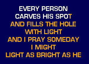 EVERY PERSON
CARVES HIS SPOT
AND FILLS THE HOLE
WITH LIGHT
AND I PRAY SOMEDAY
I MIGHT
LIGHT AS BRIGHT AS HE