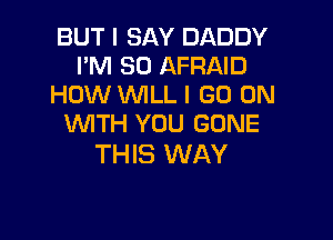 BUT I SAY DADDY
I'M SO AFRAID
HOW WLL I GO ON

WTH YOU GONE
THIS WAY