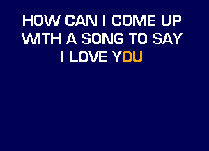 HOW CAN I COME UP
W'ITH A SONG TO SAY
I LOVE YOU