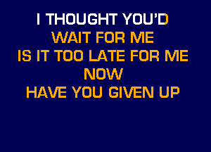 I THOUGHT YOU'D
WAIT FOR ME
IS IT TOO LATE FOR ME
NOW
HAVE YOU GIVEN UP