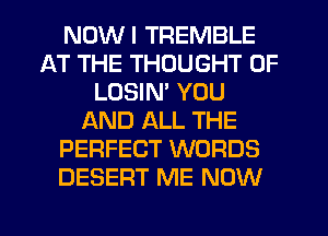 NDWI TREMBLE
AT THE THOUGHT 0F
LOSIN' YOU
AND ALL THE
PERFECT WORDS
DESERT ME NOW