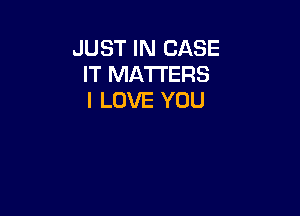 JUST IN CASE
IT MATTERS
I LOVE YOU