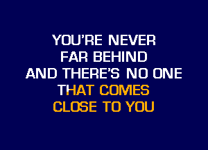 YOU'RE NEVER
FAR BEHIND
AND THERE'S NO ONE
THAT COMES
CLOSE TO YOU

g