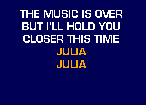 THE MUSIC IS OVER
BUT PLL HOLD YOU
CLOSER THIS TIME
JULIA
JULIA