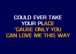 COULD EVER TAKE
YOUR PLACE
'CAUSE ONLY YOU
CAN LOVE ME THIS WAY