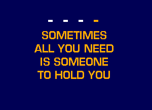 SOMETIMES
ALL YOU NEED

IS SOMEONE
TO HOLD YOU