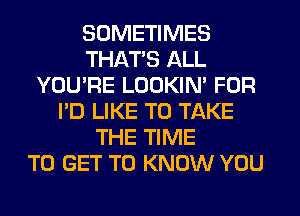 SOMETIMES
THAT'S ALL
YOU'RE LOOKIN' FOR
I'D LIKE TO TAKE
THE TIME
TO GET TO KNOW YOU