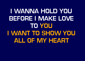 I WANNA HOLD YOU
BEFORE I MAKE LOVE
TO YOU
I WANT TO SHOW YOU
ALL OF MY HEART