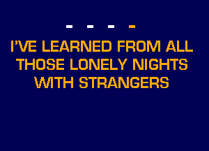 I'VE LEARNED FROM ALL
THOSE LONELY NIGHTS
WITH STRANGERS