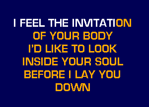 I FEEL THE INVITATION
OF YOUR BODY
I'D LIKE TO LOOK
INSIDE YOUR SOUL
BEFORE I LAY YOU
DOWN