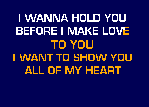 I WANNA HOLD YOU
BEFORE I MAKE LOVE
TO YOU
I WANT TO SHOW YOU
ALL OF MY HEART