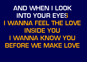 AND INHEN I LOOK
INTO YOUR EYES
I WANNA FEEL THE LOVE
INSIDE YOU
I WANNA KNOW YOU
BEFORE WE MAKE LOVE