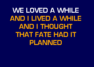 WE LOVED A WHILE
AND I LIVED A WHILE
AND I THOUGHT
THAT FATE HAD IT
PLANNED