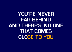 YOU'RE NEVER
FAR BEHIND
AND THERE'S NO ONE
THAT COMES
CLOSE TO YOU

g