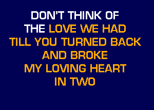 DON'T THINK OF
THE LOVE WE HAD
TILL YOU TURNED BACK
AND BROKE
MY LOVING HEART
IN TWO