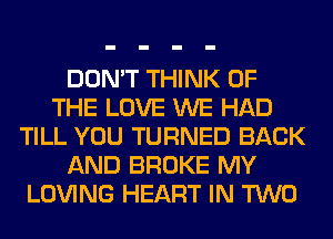 DON'T THINK OF
THE LOVE WE HAD
TILL YOU TURNED BACK
AND BROKE MY
LOVING HEART IN TWO