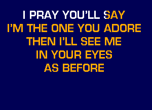 I PRAY YOU'LL SAY
I'M THE ONE YOU ADORE
THEN I'LL SEE ME
IN YOUR EYES
AS BEFORE