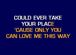 COULD EVER TAKE
YOUR PLACE
'CAUSE ONLY YOU
CAN LOVE ME THIS WAY