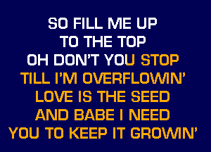 SO FILL ME UP
TO THE TOP
0H DON'T YOU STOP
TILL I'M OVERFLOININ'
LOVE IS THE SEED
AND BABE I NEED
YOU TO KEEP IT GROWN