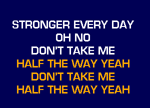 STRONGER EVERY DAY
OH NO
DON'T TAKE ME
HALF THE WAY YEAH
DON'T TAKE ME
HALF THE WAY YEAH
