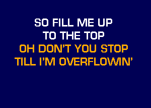 SD FILL ME UP
TO THE TOP
0H DON'T YOU STOP
TILL I'M OVERFLOVVIN'