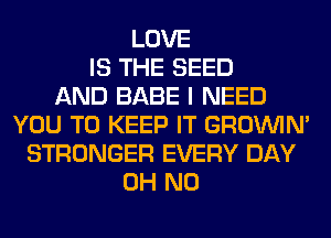 LOVE
IS THE SEED
AND BABE I NEED
YOU TO KEEP IT GROWN
STRONGER EVERY DAY
OH NO