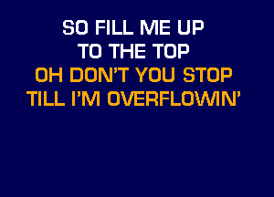 SO FILL ME UP
TO THE TOP
0H DON'T YOU STOP
TILL I'M OVERFLOVVIN'