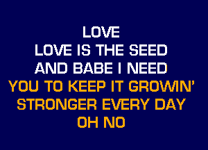 LOVE
LOVE IS THE SEED
AND BABE I NEED
YOU TO KEEP IT GROWN
STRONGER EVERY DAY
OH NO