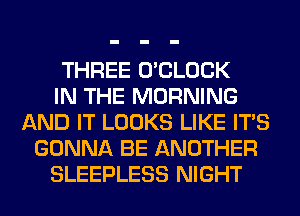 THREE O'CLOCK
IN THE MORNING
AND IT LOOKS LIKE ITS
GONNA BE ANOTHER
SLEEPLESS NIGHT